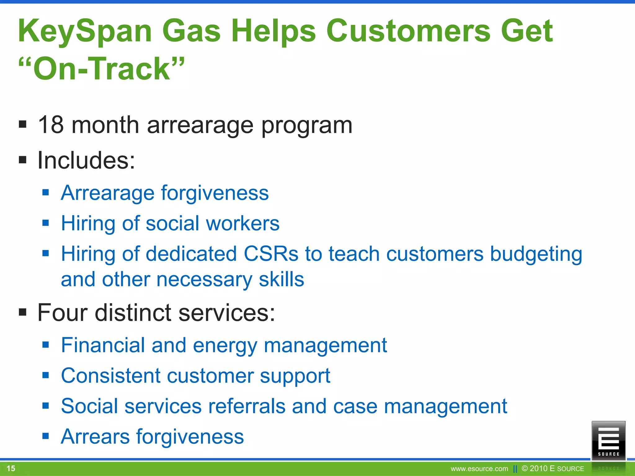www.esource.com || © 2010 E SOURCE15
KeySpan Gas Helps Customers Get
“On-Track”
 18 month arrearage program
 Includes:
 Arrearage forgiveness
 Hiring of social workers
 Hiring of dedicated CSRs to teach customers budgeting
and other necessary skills
 Four distinct services:
 Financial and energy management
 Consistent customer support
 Social services referrals and case management
 Arrears forgiveness
 