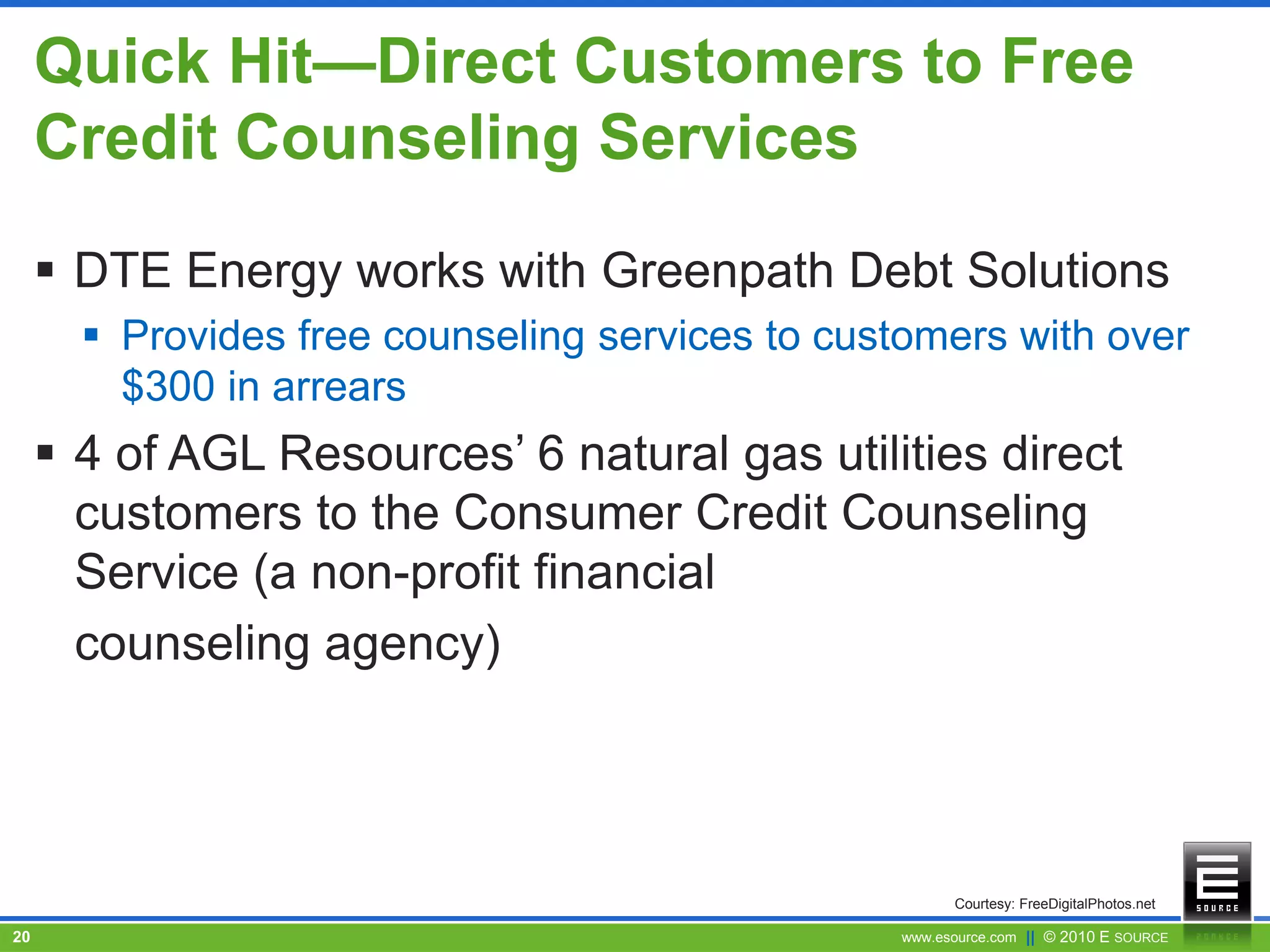 www.esource.com || © 2010 E SOURCE20
Quick Hit—Direct Customers to Free
Credit Counseling Services
 DTE Energy works with Greenpath Debt Solutions
 Provides free counseling services to customers with over
$300 in arrears
 4 of AGL Resources’ 6 natural gas utilities direct
customers to the Consumer Credit Counseling
Service (a non-profit financial
counseling agency)
Courtesy: FreeDigitalPhotos.net
 