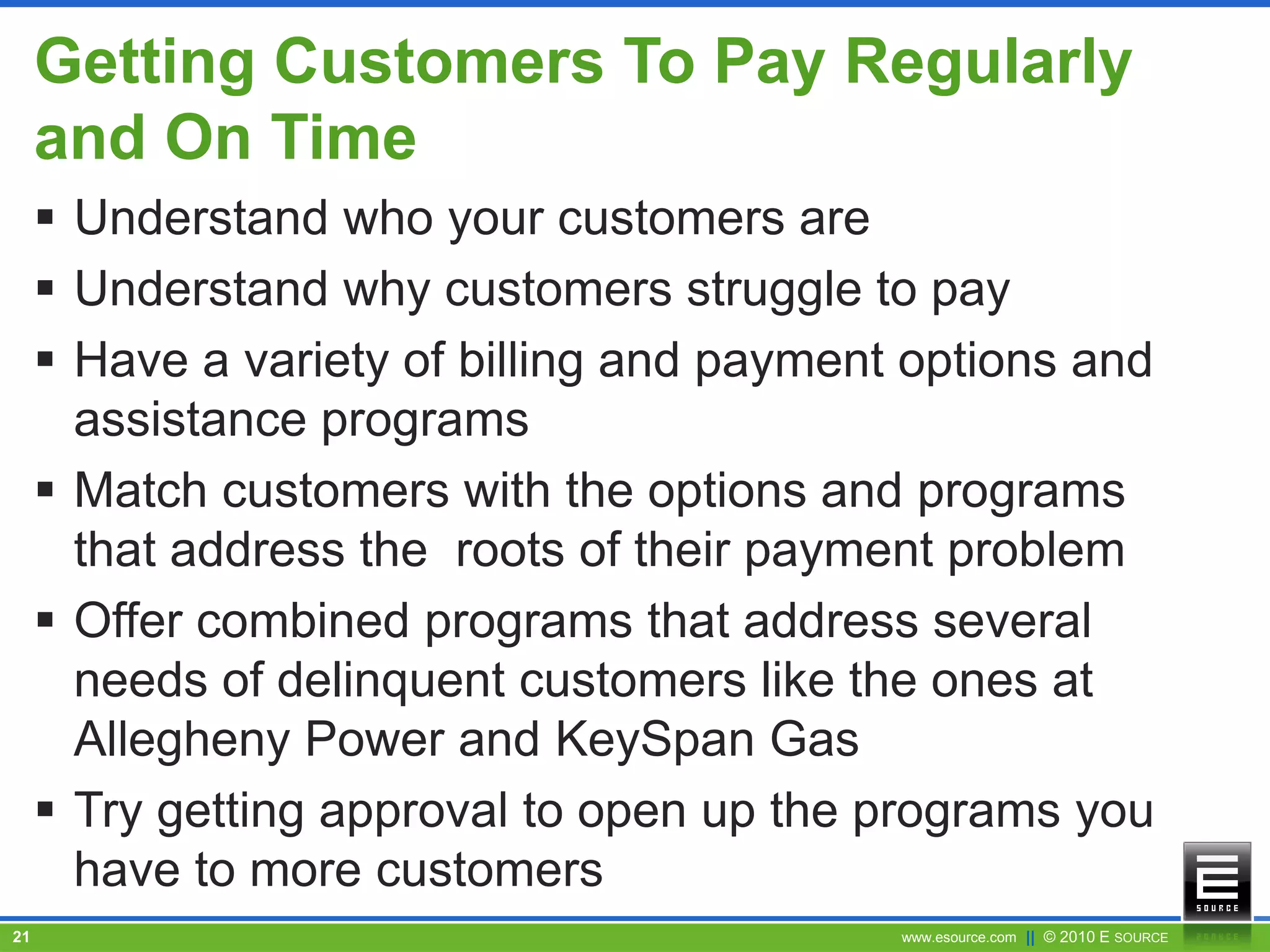 www.esource.com || © 2010 E SOURCE21
Getting Customers To Pay Regularly
and On Time
 Understand who your customers are
 Understand why customers struggle to pay
 Have a variety of billing and payment options and
assistance programs
 Match customers with the options and programs
that address the roots of their payment problem
 Offer combined programs that address several
needs of delinquent customers like the ones at
Allegheny Power and KeySpan Gas
 Try getting approval to open up the programs you
have to more customers
 
