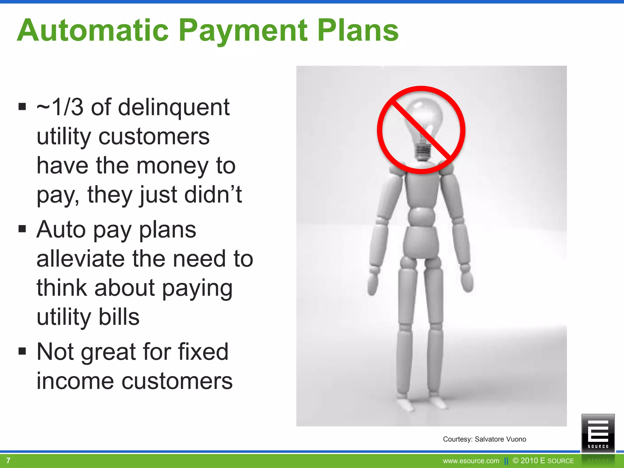 www.esource.com || © 2010 E SOURCE7
Automatic Payment Plans
 ~1/3 of delinquent
utility customers
have the money to
pay, they just didn’t
 Auto pay plans
alleviate the need to
think about paying
utility bills
 Not great for fixed
income customers
Courtesy: Salvatore Vuono
 