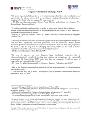 This case was written by Hawyee Auyong under the guidance of Donald Low, Lee Kuan Yew School of Public Policy (LKY
School), National University of Singapore and has been funded by the LKY School. The case does not reflect the views of the
sponsoring organization nor is it intended to suggest correct or incorrect handling of the situation depicted. The case is not
intended to serve as a primary source of data and is meant solely for class discussion.
Copyright © 2014 by the Lee Kuan Yew School of Public Policy at the National University of Singapore. All rights reserved. This
publication can only be used for teaching purposes.
Singapore’s Productivity Challenge: Part IV
“It is a very important challenge: for us to be able to raise productivity while providing jobs and
opportunities for all our citizens. It is a much bigger challenge than raising productivity by
shedding jobs. That is what has happened in many countries.”
– Mr Tharman Shanmugaratnam, Deputy Prime Minister and Minister for Finance, 2014
Annual Budget Statement Debate.1
“[P]roductivity has been weighed down by a shift in employment towards less productive
sectors, with higher employment growth in sectors like Construction relative to more productive
sectors like Transportation & Storage.”
– Ministry of Trade and Industry, Drivers of Labour Productivity Growth Trends in Singapore,
February 2015.2
“Enhancing productivity becomes particularly significant in view of the tightened immigration
laws that have significantly increased operational costs for businesses. Despite several
incentives offered to small businesses to increase productivity, there has been little progress on
this front…. [I]n the long run, the changing population profile and the need to remain
competitive will lead the government to ease its immigration laws.”
– The Economist Intelligence Unit, March 2015.3
“We need to develop our own Singapore-based intellectual properties, like in
infocomm[unications], socialised services and engineering competence, for nationwide
programmes, like Smart Nation 2025, rather than have our companies be subcontractors of
lower-value and commoditised activities”
– Mr Victor Tay, Chief Operating Officer, Singapore Business Federation, May 2015.4
“What to do? Singaporeans complain [that there are] too many foreigners. [So the g]overnment
send them back lah!”
– “Now Even the Boss has to Work”, govsingapore, official YouTube channel of the Singapore
government, May 10, 2015.5
1
Parliament of Singapore, “Debate on Annual Budget Statement”, March 5, 2014.
2
Ministry of Trade and Industry, “Drivers of Labour Productivity Growth Trends in Singapore”, Economic Survey
of Singapore, February 17, 2015.
3
The Economist Intelligence Unit, “Singapore: Striding ahead and feeling secure at 50”, March 2015.
4
“Manufacturing needs new strategies”, The Straits Times, May 4, 2015.
5
Line said by an actor playing the role of an SME business owner, https://youtu.be/riC-F3xhchU.
 