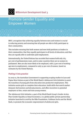 6	 Promoting Gender Equality through the Millennium Development Goals
Millennium Development Goal 3
MDG 3 recognises that achieving equality between men and women is crucial
to reducing poverty and ensuring that all people are able to fully participate in
their communities.
This includes ensuring that both women and men hold positions as leaders in
their communities; that they equally participate in all levels of education; and that
they are equally able to undertake paid employment.
Internationally, the United Nations has recorded that women hold only 18.5
per cent of parliamentary seats, and in some countries there are no women in
parliament. Men are also more likely to be employed, with 73 per cent of working-
age men in employment, compared to only 50 per cent of women, based on
estimates by the United Nations.
Putting it into practice
In 2009-10, the Australian Government is supporting scoping studies in Laos and
Papua New Guinea as part of the World Bank’s Adolescent Girls Initiative to assist
the transition of young girls from education into productive employment. This
initiative assists girls to complete their education, build skills that match market
demand, find mentors and job placements, and offers incentives to potential
employers to hire, retain and train young women.
The Adolescent Girls Initiative, a part of the World Bank Group’s Gender Action
Plan-Gender Equality as Smart Economics, is a global public-private partnership
initiative launched in 2008 by the Nike Foundation, Goldman Sachs and the World
Bank, to promote the economic empowerment of adolescent girls.
Promote Gender Equality and 	
Empower Women
 