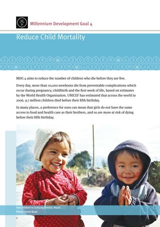 Millennium Development Goal 4
MDG 4 aims to reduce the number of children who die before they are five.
Every day, more than 10,000 newborns die from preventable complications which
occur during pregnancy, childbirth and the first week of life, based on estimates
by the World Health Organisation. UNICEF has estimated that across the world in
2006, 9.7 million children died before their fifth birthday.
In many places, a preference for sons can mean that girls do not have the same
access to food and health care as their brothers, and so are more at risk of dying
before their fifth birthday.
Reduce Child Mortality
Two children in Lamjung District, Nepal.
Photo: Sarah Boyd
8	
 