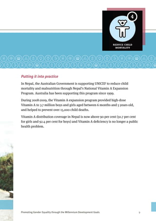 Promoting Gender Equality through the Millennium Development Goals	 9
Putting it into practice
In Nepal, the Australian Government is supporting UNICEF to reduce child
mortality and malnutrition through Nepal’s National Vitamin A Expansion
Program. Australia has been supporting this program since 1999.
During 2008-2009, the Vitamin A expansion program provided high-dose
Vitamin A to 3.7 million boys and girls aged between 6 months and 5 years old,
and helped to prevent over 15,000 child deaths.
Vitamin A distribution coverage in Nepal is now above 90 per cent (91.7 per cent
for girls and 92.4 per cent for boys) and Vitamin A deficiency is no longer a public
health problem.
Photo caption: Two children in Lamjung District, Nepal.
Photo credit: Sarah Boyd
 