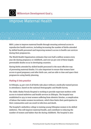 10	 Promoting Gender Equality through the Millennium Development Goals
Millennium Development Goal 5
MDG 5 aims to improve maternal health through ensuring universal access to
reproductive health services, including increasing the number of births attended
by skilled health personnel and improving women’s access to health care services
during their pregnancies.
The World Health Organisation estimates that over half a million women every
year die during pregnancy or childbirth, and over 90 per cent of these largely
preventable deaths occur in developing countries.
Having births attended by skilled health personnel is the most effective way
of preventing maternal deaths. It is also important to ensure that women have
access to good pregnancy and after birth care, and are able to time and space their
pregnancies using family planning.
Putting it into practice
In Ethiopia, 94 per cent of all births take place without a medically trained person
in attendance, based on the national Demographic and Health Survey.
The Addis Ababa Fistula Hospital is working to provide expectant mothers with
access to trained midwives and health services in Ethiopia. The hospital was
established in 1974 to treat women suffering from obstetric fistulae, a complication
of labour that makes women incontinent, which then limits their participation in
their communities and can result in infection and death.
The hospital’s midwifery college is training young Ethiopian women to be skilled
midwives. This will improve maternal health, and contribute to reducing the
number of women and babies that die during childbirth. The hospital is also
Improve Maternal Health
 