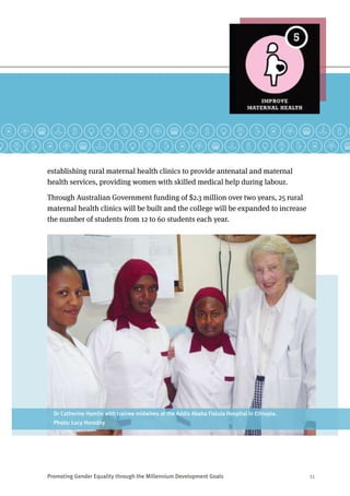 Promoting Gender Equality through the Millennium Development Goals	 11
establishing rural maternal health clinics to provide antenatal and maternal
health services, providing women with skilled medical help during labour.
Through Australian Government funding of $2.3 million over two years, 25 rural
maternal health clinics will be built and the college will be expanded to increase
the number of students from 12 to 60 students each year.
Dr Catherine Hamlin with trainee midwives at the Addis Ababa Fistula Hospital in Ethiopia.
Photo: Lucy Horodny
 