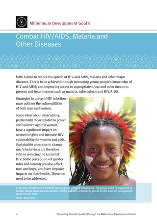 12	 Promoting Gender Equality through the Millennium Development Goals
Millennium Development Goal 6
MDG 6 aims to reduce the spread of HIV and AIDS, malaria and other major
diseases. This is to be achieved through increasing young people’s knowledge of
HIV and AIDS; and improving access to appropriate drugs and other means to
prevent and treat diseases such as malaria, tuberculosis and HIV/AIDS.
Strategies to prevent HIV infection
must address the vulnerabilities
of both men and women.
Some ideas about masculinity,
particularly those related to power
and violence against women,
have a significant impact on
women’s rights and increase HIV
vulnerability for women and girls.
Sustainable programs to change
men’s behaviour are therefore
vital in reducing the spread of
HIV. Some perceptions of gender
roles and stereotypes also affect
men and boys, and have negative
impacts on their health. These too
need to be addressed.
Combat HIV/AIDS, Malaria and 	
Other Diseases
A member of Anglicare’s STOPAIDS theatre group in Papua New Guinea. The group, which is supported by
AusAID, stages plays at local markets, schools and other community places to help educate young people
about HIV and AIDS.
Photo: Rocky Roe
 