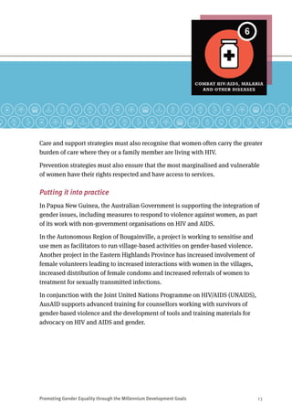 Promoting Gender Equality through the Millennium Development Goals	 13
Care and support strategies must also recognise that women often carry the greater
burden of care where they or a family member are living with HIV.
Prevention strategies must also ensure that the most marginalised and vulnerable
of women have their rights respected and have access to services.
Putting it into practice
In Papua New Guinea, the Australian Government is supporting the integration of
gender issues, including measures to respond to violence against women, as part
of its work with non-government organisations on HIV and AIDS.
In the Autonomous Region of Bougainville, a project is working to sensitise and
use men as facilitators to run village-based activities on gender-based violence.
Another project in the Eastern Highlands Province has increased involvement of
female volunteers leading to increased interactions with women in the villages,
increased distribution of female condoms and increased referrals of women to
treatment for sexually transmitted infections.
In conjunction with the Joint United Nations Programme on HIV/AIDS (UNAIDS),
AusAID supports advanced training for counsellors working with survivors of
gender-based violence and the development of tools and training materials for
advocacy on HIV and AIDS and gender.
 