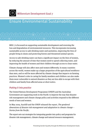 14	 Promoting Gender Equality through the Millennium Development Goals
MDG 7 is focussed on supporting sustainable development and reversing the
loss and degradation of environmental resources. This incorporates increasing
sustainable access to safe drinking water and sanitation, improving the lives of
people living in slums and protecting forests and threatened animal species.
Access to safe drinking water can have a significant impact on the lives of women,
by reducing the amount of time that women need to spend collecting water, and
improving the health of women and their children through access to clean water.
Climate change will also affect men and women differently. In many countries
across the world, women make up a larger proportion of the agricultural workforce
than men, and so will be more affected by climate change that impacts on farming
practices. Women’s roles in caring for family members and children can also make
them more vulnerable to natural disasters as they are less able to escape with their
children and family from affected areas at short notice.
Putting it into practice
The United Nations Development Programme (UNDP) and the Australian
Government are supporting work in the Pacific to improve the way that disaster
risk management and climate change policy and activities respond to the different
needs of men and women.
In May 2009, AusAID and the UNDP released the report, The gendered
dimensions of disaster risk management and adaptation to climate change –
Stories from the Pacific.
The report sets out strategies for integrating gender into policy and programs for
disaster risk management, climate change and natural resource management.
Ensure Environmental Sustainability
Millennium Development Goal 7
 