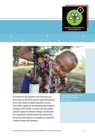 Promoting Gender Equality through the Millennium Development Goals	 15
It is based on the expertise and experience of
governments and civil society organisations from
across the Pacific in addressing these issues.
It provides a guide for development practitioners
working in the Pacific to ensure that the gender
specific impacts of climate change and disasters
are considered; and that both men and women
are active participants in strategies to respond to
climate change and disasters.
A young girl drinks clean running
water in Solomon Islands.
Photo: AusAID
 