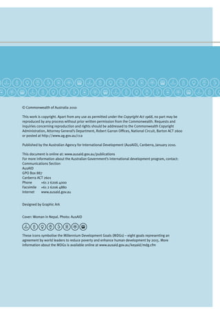 © Commonwealth of Australia 2010
This work is copyright. Apart from any use as permitted under the Copyright Act 1968, no part may be
reproduced by any process without prior written permission from the Commonwealth. Requests and
inquiries concerning reproduction and rights should be addressed to the Commonwealth Copyright
Administration, Attorney General’s Department, Robert Garran Offices, National Circuit, Barton ACT 2600
or posted at http://www.ag.gov.au/cca
Published by the Australian Agency for International Development (AusAID), Canberra, January 2010.
This document is online at: www.ausaid.gov.au/publications
For more information about the Australian Government’s international development program, contact:
Communications Section
AusAID
GPO Box 887
Canberra ACT 2601
Phone	 +61 2 6206 4000
Facsimile	 +61 2 6206 4880
Internet	 www.ausaid.gov.au
Designed by Graphic Ark
Cover: Woman in Nepal. Photo: AusAID
These icons symbolise the Millennium Development Goals (MDGs) – eight goals representing an
agreement by world leaders to reduce poverty and enhance human development by 2015. More
information about the MDGs is available online at www.ausaid.gov.au/keyaid/mdg.cfm
 