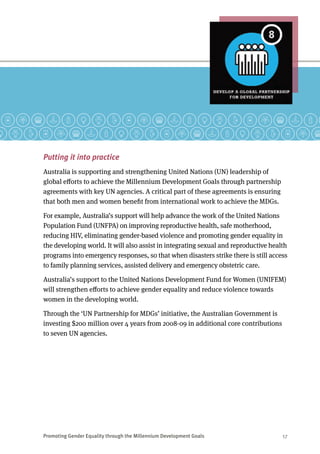 Promoting Gender Equality through the Millennium Development Goals	 17
Putting it into practice
Australia is supporting and strengthening United Nations (UN) leadership of
global efforts to achieve the Millennium Development Goals through partnership
agreements with key UN agencies. A critical part of these agreements is ensuring
that both men and women benefit from international work to achieve the MDGs.
For example, Australia’s support will help advance the work of the United Nations
Population Fund (UNFPA) on improving reproductive health, safe motherhood,
reducing HIV, eliminating gender-based violence and promoting gender equality in
the developing world. It will also assist in integrating sexual and reproductive health
programs into emergency responses, so that when disasters strike there is still access
to family planning services, assisted delivery and emergency obstetric care.
Australia’s support to the United Nations Development Fund for Women (UNIFEM)
will strengthen efforts to achieve gender equality and reduce violence towards
women in the developing world.
Through the ‘UN Partnership for MDGs’ initiative, the Australian Government is
investing $200 million over 4 years from 2008-09 in additional core contributions
to seven UN agencies.
 