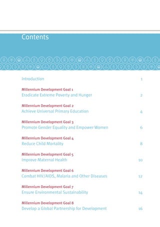 Contents
Introduction	 1
Millennium Development Goal 1
Eradicate Extreme Poverty and Hunger	 2
Millennium Development Goal 2
Achieve Universal Primary Education	 4
Millennium Development Goal 3
Promote Gender Equality and Empower Women	 6
Millennium Development Goal 4
Reduce Child Mortality	 8
Millennium Development Goal 5
Improve Maternal Health	 10
Millennium Development Goal 6
Combat HIV/AIDS, Malaria and Other Diseases	 12
Millennium Development Goal 7
Ensure Environmental Sustainability	 14
Millennium Development Goal 8
Develop a Global Partnership for Development	 16
 
