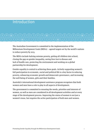 Promoting Gender Equality through the Millennium Development Goals	 1
Introduction
The Australian Government is committed to the implementation of the
Millennium Development Goals (MDGs) – agreed targets set by the world’s nations
to reduce poverty by 2015.
The MDGs include halving extreme poverty, getting all children into school,
closing the gap on gender inequality, saving lives lost to disease and
lack of health care, protecting the environment and working on a global
partnership for development.
Gender equality is central to achieving these goals. Actively supporting women’s
full participation in economic, social and political life is a key factor in reducing
poverty, enhancing economic growth and democratic governance, and increasing
the well-being of women, girls and their families.
Australia’s international development assistance program recognises that both
women and men have a role to play in all aspects of development.
The government is committed to ensuring the needs, priorities and interests of
women, as well as men are considered in all development activities and at every
stage of the development process. Improving the status of women is not just a
women’s issue, but requires the active participation of both men and women.
 