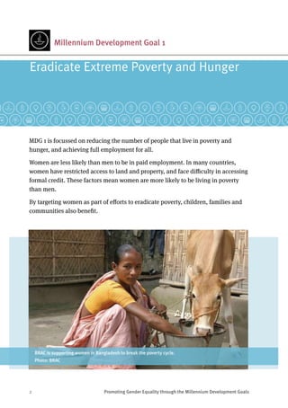 2	 Promoting Gender Equality through the Millennium Development Goals
Millennium Development Goal 1
MDG 1 is focussed on reducing the number of people that live in poverty and
hunger, and achieving full employment for all.
Women are less likely than men to be in paid employment. In many countries,
women have restricted access to land and property, and face difficulty in accessing
formal credit. These factors mean women are more likely to be living in poverty
than men.
By targeting women as part of efforts to eradicate poverty, children, families and
communities also benefit.
Eradicate Extreme Poverty and Hunger
BRAC is supporting women in Bangladesh to break the poverty cycle.
Photo: BRAC
 