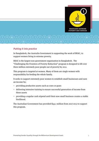 Promoting Gender Equality through the Millennium Development Goals	 3
Putting it into practice
In Bangladesh, the Australia Government is supporting the work of BRAC, to
support women living in extreme poverty.
BRAC is the largest non-government organisation in Bangladesh.  The
“Challenging the Frontiers of Poverty Reduction” program is designed to lift over
three million extremely poor people out of poverty by 2012.
This program is targeted at women. Many of them are single women with
responsibility for feeding the whole family.
It seeks to support extremely poor women to establish small businesses and earn
an income by:
•	 providing productive assets such as cows or goats
•	 delivering intensive training to ensure successful generation of income from
these assets
•	 providing a regular cash stipend until their new small business creates a stable
livelihood.
The Australian Government has provided $49.1 million from 2007-2012 to support
this program.
 