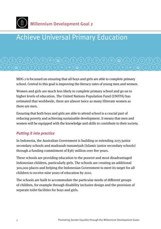 4	 Promoting Gender Equality through the Millennium Development Goals
Millennium Development Goal 2
Achieve Universal Primary Education
MDG 2 is focussed on ensuring that all boys and girls are able to complete primary
school. Central to this goal is improving the literacy rates of young men and women.
Women and girls are much less likely to complete primary school and go on to
higher levels of education. The United Nations Population Fund (UNFPA) has
estimated that worldwide, there are almost twice as many illiterate women as
there are men.
Ensuring that both boys and girls are able to attend school is a crucial part of
reducing poverty and achieving sustainable development. It means that men and
women will be equipped with the knowledge and skills to contribute to their society.
Putting it into practice
In Indonesia, the Australian Government is building or extending 2075 junior
secondary schools and madrasah tsanawiyah (Islamic junior secondary schools)
through a funding commitment of $387 million over five years.
These schools are providing education to the poorest and most disadvantaged
Indonesian children, particularly girls. The schools are creating an additional
300,000 places and helping the Indonesian Government to meet its target for all
children to receive nine years of education by 2010.
The schools are built to accommodate the particular needs of different groups
of children, for example through disability inclusive design and the provision of
separate toilet facilities for boys and girls.
 