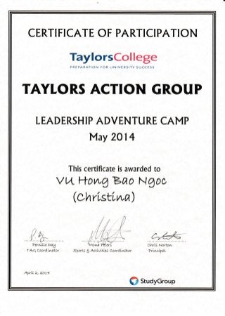 CERTI FICATE OF PARTICIPATION
TaylorsCollege
PREPARATION FOR UNIVERSITY SUCCESS
TAYLORS ACTION GROUP
LEADERSH IP ADVENTU RE CAMP
May 2O14
This certificate is awarded to
vwftowgBfro NAoc
(chrLstLwa)
,f pil cr"&
PerwLLLe>ay
TAQ CoordLwator Sports 3 *ctLvLtLes coordLwator
ChrLs Nortor,r"
PrLwcuTaL
kprLL e, ZoL+
ffi srudyGroup
 