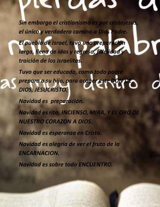 Sin embargo el cristianismo es por cristojesus,
el único y verdadero camino a Dios Padre.
El pueblo de Israel, tuvo una preparación
larga, llena de idas y regreso, fidelidad y
traición de los israelitas.
Tuvo que ser educado, como todo padre
prepara a su hijo, para acoger este DON DE
DIOS, JESUCRISTO.
Navidad es preparación.
Navidad es rito, INCIENSO, MIRA, Y EL ORO DE
NUESTRO CORAZON A DIOS.
Navidad es esperanza en Cristo.
Navidad es alegría de ver el fruto de la
ENCARNACION.
Navidad es sobre todo ENCUENTRO.
 