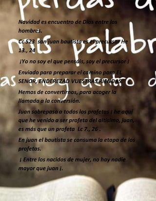 Navidad es encuentro de Dios entre los
hombres.
Cc 523 san juan bautista es el precursor He
13., 24
¡Yo no soy el que pensáis, soy el precursor ¡
Enviado para preparar el camino para EL
SENOR, ENDEREZAD VUESTRAS RIENDAS.
Hemos de convertirnos, para acoger la
llamada a la conversión.
Juan sobrepasa a todos los profetas ¡ he aquí
que he venido a ser profeta del altísimo, juan,
es más que un profeta Lc 7., 26 .
En juan el bautista se consuma la etapa de los
profetas.
¡ Entre los nacidos de mujer, no hay nadie
mayor que juan ¡.
 