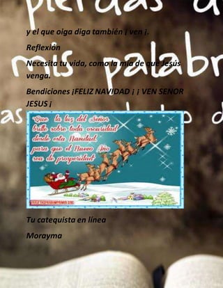 y el que oiga diga también ¡ ven ¡.
Reflexión
Necesita tu vida, como la mía de que Jesús
venga.
Bendiciones ¡FELIZ NAVIDAD ¡ ¡ VEN SENOR
JESUS ¡
Tu catequista en línea
Morayma
 