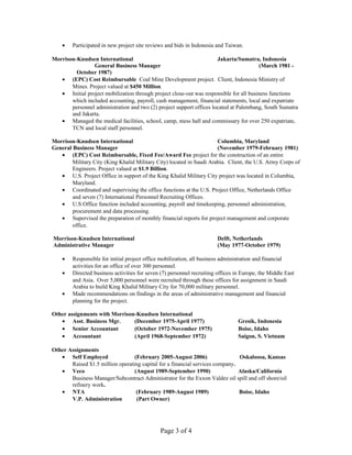 • Participated in new project site reviews and bids in Indonesia and Taiwan.
Morrison-Knudsen International Jakarta/Sumatra, Indonesia
General Business Manager (March 1981 -
October 1987)
• (EPC) Cost Reimbursable Coal Mine Development project. Client, Indonesia Ministry of
Mines. Project valued at $450 Million.
• Initial project mobilization through project close-out was responsible for all business functions
which included accounting, payroll, cash management, financial statements, local and expatriate
personnel administration and two (2) project support offices located at Palembang, South Sumatra
and Jakarta.
• Managed the medical facilities, school, camp, mess hall and commissary for over 250 expatriate,
TCN and local staff personnel.
Morrison-Knudsen International Columbia, Maryland
General Business Manager (November 1979-February 1981)
• (EPC) Cost Reimbursable, Fixed Fee/Award Fee project for the construction of an entire
Military City (King Khalid Military City) located in Saudi Arabia. Client, the U.S. Army Corps of
Engineers. Project valued at $1.9 Billion.
• U.S. Project Office in support of the King Khalid Military City project was located in Columbia,
Maryland.
• Coordinated and supervising the office functions at the U.S. Project Office, Netherlands Office
and seven (7) International Personnel Recruiting Offices.
• U.S Office function included accounting, payroll and timekeeping, personnel administration,
procurement and data processing.
• Supervised the preparation of monthly financial reports for project management and corporate
office.
Morrison-Knudsen International Delft, Netherlands
Administrative Manager (May 1977-October 1979)
• Responsible for initial project office mobilization, all business administration and financial
activities for an office of over 300 personnel.
• Directed business activities for seven (7) personnel recruiting offices in Europe, the Middle East
and Asia. Over 5,000 personnel were recruited through these offices for assignment in Saudi
Arabia to build King Khalid Military City for 70,000 military personnel.
• Made recommendations on findings in the areas of administrative management and financial
planning for the project.
Other assignments with Morrison-Knudsen International
• Asst. Business Mgr. (December 1975-April 1977) Gresik, Indonesia
• Senior Accountant (October 1972-November 1975) Boise, Idaho
• Accountant (April 1968-September 1972) Saigon, S. Vietnam
Other Assignments
• Self Employed (February 2005-August 2006) Oskaloosa, Kansas
Raised $1.5 million operating capital for a financial services company.
• Veco (August 1989-September 1990) Alaska/California
Business Manager/Subcontract Administrator for the Exxon Valdez oil spill and off shore/oil
refinery work.
• NTA (February 1989-August 1989) Boise, Idaho
V.P. Administration (Part Owner)
Page 3 of 4
 
