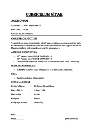 CURRICULUM VITAE
JAGMOHAN
ADDRESS:- 220/11 Rohini Sec-20
New Delhi, 110086.
Contact no. 9540273212
CAREER OBJECTIVE
To contribute to an organization which has growth prospectus which be able
to effectively use my skills,experience and provides me with opportunities for
Movement along with providing a healthy atmosphere.
ACEDEMIC QUALIFICATION
 10th
passed from C.B.S.E BOARD 2010
 12th
Passed from C.B.S.E BOARD 2012
 Completed B.com final year exam result waited from Delhi University.
WORK AREA/EXPERIENCE
 9 Months experience as a tellycaller in a domestic call center.
SKILL
 Basic knowledge of computer.
PERSONAL PROFILE
Father’s Name : Sh.Puran Chand Biwal.
Date of birth : 25/jun/1994
Nationality : Indian
Religion : Hindu
Language known : Hindi/Eng.
Date…………..
Place………… (JAGMOHAN)
 