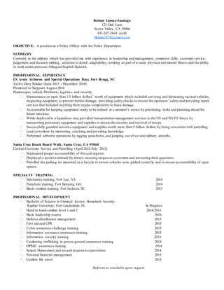 Belmar Gomez-Santiago
123 Oak Lane
Scotts Valley, CA 95066
831-247-2469 (cell)
Belmar1239@gmail.com
OBJECTIVE: A position as a Police Officer with the Police Department.
SUMMARY
Currently in the military which has provided me with experience in leadership and management, computer skills, customer service,
judgement and decision making, attention to detail, adaptability, working as part of a team, physical and mental fitness and the ability
to work under pressure; bilingual English/Spanish.
PROFESSIONAL EXPERIENCE
US Army Airborne and Special Operations Base, Fort Bragg, NC
Active Duty Soldier (June 2013 - December 2016)
Promoted to Sergeant August 2016
Paratrooper, vehicle Mechanic, logistics, and security.
 Maintenance on more than 1.5 billion dollars’ worth of equipment which included servicing and lubricating tactical vehicles,
inspecting equipment to prevent further damage, providing safety checks to ensure the operators’ safety and providing repair
services that included anything from engine components to basic damage.
 Accountable for keeping equipment ready to be utilized at a moment’s notice by prioritizing tasks and planning ahead for
future missions.
 While deployed in a hazardous area provided transportation management services to the US and NATO forces by
transporting personnel,equipment and supplies to ensure the security and survival of troops.
 Successfully guarded sensitive equipment and supplies worth more than 5 billion dollars by being consistent with patrolling.
 Lead coworkers by mentoring, coaching and providing knowledge.
 Performed airborne operations by rigging parachutes,and jumping out of several military aircrafts.
Santa Cruz Beach Board Walk, Santa Cruz, CA 95060
Cashier/Customer Service and Patrolling (April 2012-July 2012)
 Maintained proper accountability of the cash register.
 Displayed a positive attitude by always ensuring respect to customers and answering their questions.
 Patrolled the parking lot mounted on a bicycle to ensure vehicles were parked correctly and to ensure accountability of open
spaces.
SPECIALTY TRAINING
 Mechanics training, Fort Lee, VA 2014
 Parachute training, Fort Benning, GA 2014
 Basic combat training, Fort Jackson, SC 2013
PROFESSIONAL DEVELOPMENT
 Bachelor of Science in Criminal Justice- Homeland Security
Kaplan University, Fort Lauderdale, FL In Progress
 Hand to hand combat level 1 and 2 2014-2016
 Basic leadership course 2016
 Defense distribution management 2015
 First aid and CPR 2015
 Cyber awareness challenge training 2015
 Information assurance awareness training 2015
 Information security training 2014
 Combating trafficking in person general awareness training 2014
 OPSEC awareness training 2014
 Sexual Harassment and assault responsive prevention 2014
 Personal financial management 2013
 Combat life saver 2013
References available upon request
 