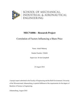 MECN4006 – Research Project
Correlation of Factors Influencing a Share Price
Name: Ashail Maharaj
Student Number: 536684
Supervisor: Dr Ian Campbell
25 August 2016
A project report submitted to the Faculty of Engineering and the Built Environment, University
of the Witwatersrand, Johannesburg, in partial fulﬁlment of the requirements for the degree of
Bachelor of Science in Engineering.
Johannesburg, August 2016
 