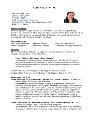 CURRICULUM VITAE
Executive Summary
Extensive experience in legal research and comprehensive know-how of corporate legal,
executive and administrative duties. Passionate about research in various fields, including but not
limited to legal matters and international affairs. Outstanding interpersonal, motivational and
presentational skills. Analytical, articulate and diligent.
Core competencies
Legal research/assistance Document drafting Public and Client relations
Conflict management International relations Negotiations and dispute resolutions
Education
Masters of International Relations and Diplomacy with concentration in Asia from The
American Graduate School in Paris, June 2014.
Master’s Thesis: “The Spratly Islands Dilemma”
An assessment whether the Spratly dispute in the South China Sea will be resolved
peacefully or not employing the theoretical lenses of structural realism and neoliberal
institutionalism in explaining and predicting the outcome of contemporary events in the
international system.
Graduate of L.L.B, from the Lyceum of the Philippines University, 1999.
Graduate of B.S. Journalism from the Lyceum of the Philippines University, 1994.
Employment Experience
August 2007-June 30, 2010, Paralegal, Pacis and Reyes Attorneys-at-Law, 116 Valero St.,
Salcedo Village, 1227 Makati City, Philippines.
Responsibilities: Assists the corporate secretary in the preparation of secretary’s
certificates, board resolutions, notices, agenda and minutes of meetings of the stockholders
and board of directors for various clients. Assists the corporate secretary in drafting legal
opinions on various queries referred the corporate secretary including the preparation of
contracts and agreements. Monitor compliances with the reportorial requirements of the
Securities and Exchange Commission and the Philippine Stock Exchange. Attend to
inquiries/consultation involving any legal matter. Research jurisprudence in related cases
referred to the Firm.
August 2006-August 2007, Legal and Regulatory Officer, Philsteel Holdings, Inc., 140
Amorsolo St., Legaspi Village, 1229 Makati City, Philippines.
Responsibilities: Assists the Vice-president for Corporate legal affairs in the preparation
of secretary’s certificate, board resolutions, notices, agenda and minutes of meetings of the
Ana Trecia BANTIGUE
Birthdate: July 9, 1974
Nationality: Filipino
Email: triciabantigue@yahoo.com
Address : 371 M.LQuezon Street, Bagumbayan, 1630
Taguig City, Philippines
 