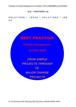 Procedure for Project Management as a Guideline: TIPS to REMEMBER and SUCCEED
ALS – PARTNERS Ltd
S O L U T I O N S * I D E A S * S O L U T I O N S * I D E
A S
Dr A G Kimmance PhD; MSc-Eng; BSc-Eng (Hons); MCIOB, MAPM, AHEA
BEST PRACTICE
Project Management
GUIDELINES
FROM SIMPLE
PROJECTS THROUGH
TO
MAJOR CHANGE
PROJECTS
 