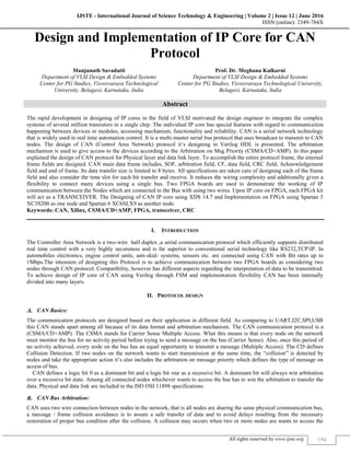IJSTE - International Journal of Science Technology & Engineering | Volume 2 | Issue 12 | June 2016
ISSN (online): 2349-784X
All rights reserved by www.ijste.org 194
Design and Implementation of IP Core for CAN
Protocol
Manjunath Savadatti Prof. Dr. Meghana Kulkarni
Department of VLSI Design & Embedded Systems Department of VLSI Design & Embedded Systems
Center for PG Studies, Visvesvaraya Technological
University, Belagavi, Karnataka, India
Center for PG Studies, Visvesvaraya Technological University,
Belagavi, Karnataka, India
Abstract
The rapid development in designing of IP cores in the field of VLSI motivated the design engineer to integrate the complex
systems of several million transistors in a single chip. The individual IP core has special features with regard to communication
happening between devices or modules, accessing mechanism, functionality and reliability. CAN is a serial network technology
that is widely used in real time automation control. It is a multi-master serial bus protocol that uses broadcast to transmit to CAN
nodes. The design of CAN (Control Area Network) protocol it’s designing in Verilog HDL is presented. The arbitration
mechanism is used to give access to the devices according to the Arbitration on Msg Priority (CSMA/CD+AMP). In this paper
explained the design of CAN protocol for Physical layer and data link layer. To accomplish the entire protocol frame, the internal
frame fields are designed. CAN main data frame includes, SOF, arbitration field, CF, data field, CRC field, Acknowledgement
field and end of frame. Its data transfer size is limited to 8 bytes. All specifications are taken care of designing each of the frame
field and also consider the time slot for each bit transfer and receive. It reduces the wiring complexity and additionally gives a
flexibility to connect many devices using a single bus. Two FPGA boards are used to demonstrate the working of IP
communication between the Nodes which are connected to the Bus with using two wires. Upon IP core on FPGA, each FPGA kit
will act as a TRANSCEIVER. The Designing of CAN IP core using XDS 14.7 and Implementation on FPGA using Spartan 3
XC3S200 as one node and Spartan 6 XC6SLX9 as another node.
Keywords: CAN, Xilinx, CSMA/CD+AMP, FPGA, transceiver, CRC
________________________________________________________________________________________________________
I. INTRODUCTION
The Controller Area Network is a two-wire half duplex ,a serial communication protocol which efficiently supports distributed
real time control with a very highly secureness and is far superior to conventional serial technology like RS232,TCPIP. In
automobiles electronics, engine control units, anti-skid- systems, sensors etc. are connected using CAN with Bit rates up to
1Mbps.The intension of designing this Protocol is to achieve communication between two FPGA boards as considering two
nodes through CAN protocol. Compatibility, however has different aspects regarding the interpretation of data to be transmitted.
To achieve design of IP core of CAN using Verilog through FSM and implementation flexibility CAN has been internally
divided into many layers.
II. PROTOCOL DESIGN
CAN Basics:
The communication protocols are designed based on their application in different field. As comparing to UART,I2C,SPI,USB
this CAN stands apart among all because of its data format and arbitration mechanism. The CAN communication protocol is a
(CSMA/CD+AMP). The CSMA stands for Carrier Sense Multiple Access. What this means is that every node on the network
must monitor the bus for no activity period before trying to send a message on the bus (Carrier Sense). Also, once this period of
no activity achieved, every node on the bus has an equal opportunity to transmit a message (Multiple Access). The CD defines
Collision Detection. If two nodes on the network wants to start transmission at the same time, the “collision” is detected by
nodes and take the appropriate action it’s also includes the arbitration on message priority which defines the type of message on
access of bus.
CAN defines a logic bit 0 as a dominant bit and a logic bit one as a recessive bit. A dominant bit will always win arbitration
over a recessive bit state. Among all connected nodes whichever wants to access the bus has to win the arbitration to transfer the
data. Physical and data link are included in the ISO OSI 11898 specifications.
CAN Bus Arbitration:
CAN uses two wire connection between nodes in the network, that is all nodes are sharing the same physical communication bus,
a message / frame collision avoidance is to assure a safe transfer of data and to avoid delays resulting from the necessary
restoration of proper bus condition after the collision. A collision may occurs when two or more nodes are wants to access the
 