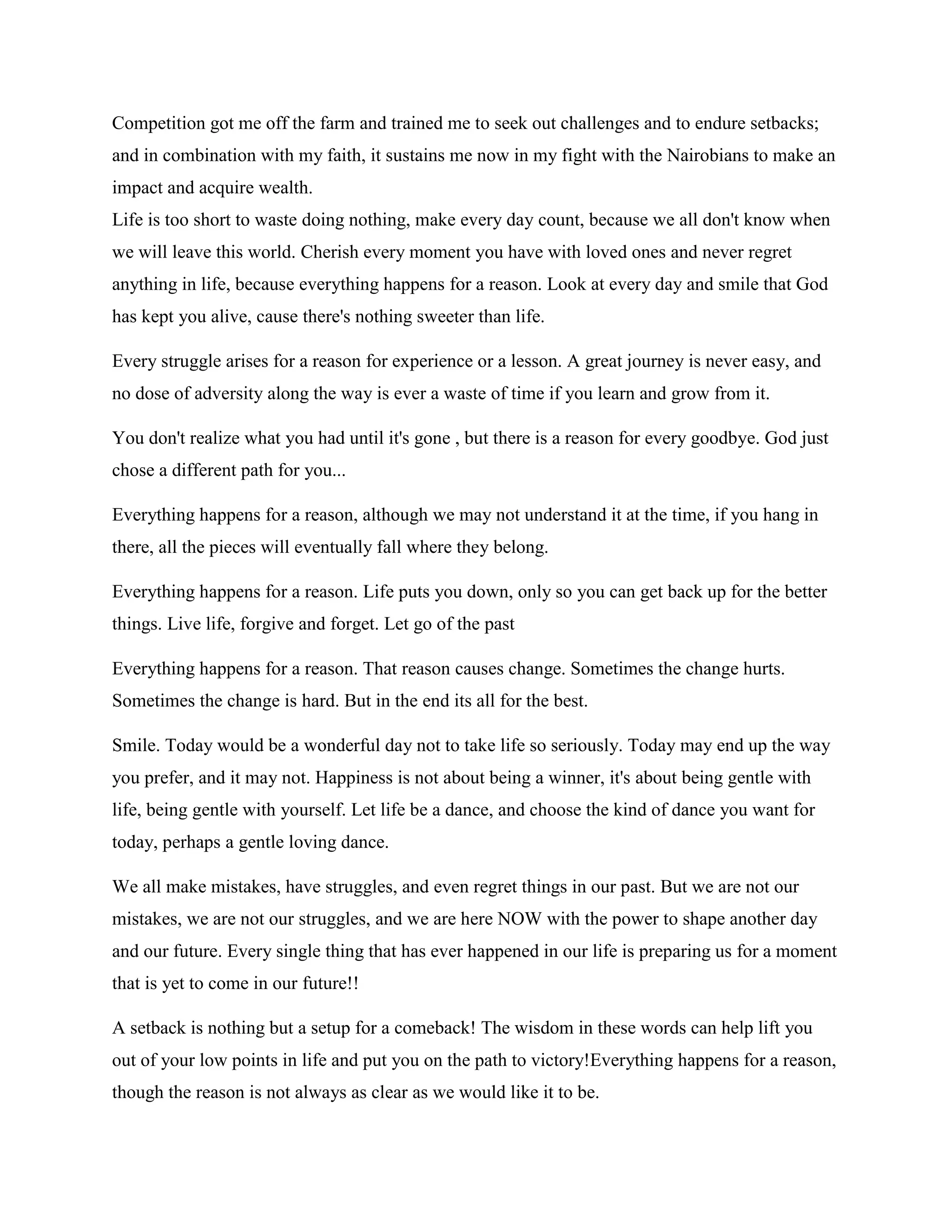 Competition got me off the farm and trained me to seek out challenges and to endure setbacks;
and in combination with my faith, it sustains me now in my fight with the Nairobians to make an
impact and acquire wealth.
Life is too short to waste doing nothing, make every day count, because we all don't know when
we will leave this world. Cherish every moment you have with loved ones and never regret
anything in life, because everything happens for a reason. Look at every day and smile that God
has kept you alive, cause there's nothing sweeter than life.
Every struggle arises for a reason for experience or a lesson. A great journey is never easy, and
no dose of adversity along the way is ever a waste of time if you learn and grow from it.
You don't realize what you had until it's gone , but there is a reason for every goodbye. God just
chose a different path for you...
Everything happens for a reason, although we may not understand it at the time, if you hang in
there, all the pieces will eventually fall where they belong.
Everything happens for a reason. Life puts you down, only so you can get back up for the better
things. Live life, forgive and forget. Let go of the past
Everything happens for a reason. That reason causes change. Sometimes the change hurts.
Sometimes the change is hard. But in the end its all for the best.
Smile. Today would be a wonderful day not to take life so seriously. Today may end up the way
you prefer, and it may not. Happiness is not about being a winner, it's about being gentle with
life, being gentle with yourself. Let life be a dance, and choose the kind of dance you want for
today, perhaps a gentle loving dance.
We all make mistakes, have struggles, and even regret things in our past. But we are not our
mistakes, we are not our struggles, and we are here NOW with the power to shape another day
and our future. Every single thing that has ever happened in our life is preparing us for a moment
that is yet to come in our future!!
A setback is nothing but a setup for a comeback! The wisdom in these words can help lift you
out of your low points in life and put you on the path to victory!Everything happens for a reason,
though the reason is not always as clear as we would like it to be.
 