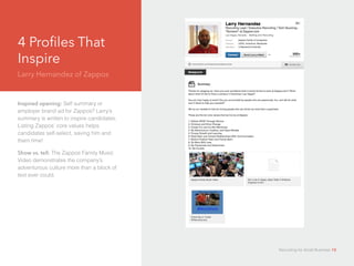 4 Profiles That
Inspire
Larry Hernandez of Zappos
d
Inspired opening: Self summary or
employer brand ad for Zappos? Larry’s
summary is written to inspire candidates.
Listing Zappos’ core values helps
candidates self-select, saving him and
them time!
Show vs. tell: The Zappos Family Music
Video demonstrates the company’s
adventurous culture more than a block of
text ever could.
Recruiting for Small Business 10
 