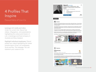 4 Profiles That
Inspire
Daoud Edris of Lion Co
d
Leverage rich media and video:
Under his current role, Daoud has
videos, infographics, and presentations
highlighting the culture and mission of
Lion, a beverage and food company in
Australia and New Zealand.
Highlight individual employees: Daoud
posted two videos highlighting the career
transformation of two Lion employees,
Scott and Roy. The message: You can
transform your career at Lion.
Recruiting for Small Business 12
 