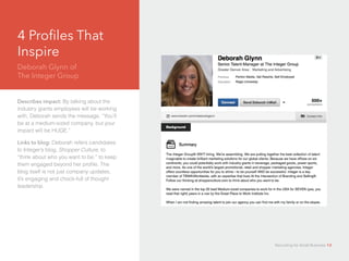 4 Profiles That
Inspire
Deborah Glynn of 		
The Integer Group
Describes impact: By talking about the
industry giants employees will be working
with, Deborah sends the message, “You’ll
be at a medium-sized company, but your
impact will be HUGE.”
Links to blog: Deborah refers candidates
to Integer’s blog, Shopper Culture, to
“think about who you want to be,” to keep
them engaged beyond her profile. The
blog itself is not just company updates,
it’s engaging and chock-full of thought
leadership.
Recruiting for Small Business 13
 
