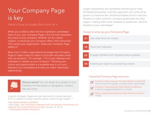 Your Company Page
is key 					
Here’s how to make the most of it
While your profile is often the first impression candidates
have of you, your Company Page is the the first impression
they have of your company. Whether it’s the culture,
mission, or products your company offers, think about why
YOU joined your organization. Does your Company Page
reflect it?
More than 3 million organizations leverage their Company
Page to make it easy for talent to find them and learn what
they are all about.* On average, 71% of your followers are
interested in careers at your company.** Showing your
culture and opportunities is a scalable way to turn your
followers into candidates and help you foster meaningful
relationships.
Did you know? You can target any update to your
followers for free based on geography, industry,
title and more.
01 Use video and rich media.
LinkedIn Company Pages are now optimized for mobile devices!
41% of LinkedIn’s unique monthly visitors come through mobile.***
02 Grow your followers.
03 Engage followers with targeted status updates.
04 Extend your reach by sponsoring content.
4 ways to amp up your Company Page
3 essential Company Page resources
Status update best practices (http://linkd.in/1eJ8czz)	
10 tips
Company Page resource list (http://linkd.in/1nqmC79)
How-to videos and guides, success stories, testimonials
Company Page playbook (http://linkd.in/1t9Znma)		
5 steps to engaging followers on LinkedIn
*http://press.linkedin.com/about						
**Sam Gager, The Truth About Followers and Connections: Key Reasons to
Cultivate Yours (http://linkd.in/1jwnYgt), (January 15, 2013)			
***http://press.linkedin.com/about
Larger corporations are sometimes hamstrung by more
formalized processes, and their approach can come off as
generic or machine-like. Small businesses tend to have the
freedom to inject authentic company personality into their
pages—making them more relatable to audiences. Use this
freedom to your advantage!
Recruiting for Small Business 14
 