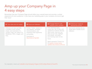 Amp up your Company Page in 		
4 easy steps
Remember that your Company Page should reflect your overall brand and provide a unified
experience for your audience—if you have any marketing pals in your company, be sure to get
their input!
Followers are twice as likely
to amplify a post via likes,
shares, and comments if it
contains video. No videos? Try
SlideShare, PDFs, images, and
links.
Embed “Follow” buttons in
your website, candidate
communications, and
employee email signatures,
and profiles.
Download at 			
http://linkd.in/1hg1dbX
Post interesting facts,
expert tips, Top 10 lists, and
questions to interact with key
talent pools. Here you can
play up your size, highlight
your growth, and share
your exciting vision for the
future.	
Need inspiration? Check out
this gallery of great status	
updates (http://slidesha.re/Pevxxf)
Sponsored Updates let you
target talent outside of your
followers.
For inspiration, check out LinkedIn’s top Company Pages of 2013 (http://linkd.in/1mxslYl).
01 Use video and rich media. 02 Grow your followers 03 Engage followers with
targeted status updates
04 Extend your reach by
sponsoring content
Recruiting for Small Business 15
 