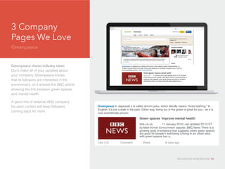 3 Company
Pages We Love
Greenpeace
d
Greenpeace shares industry news:
Don’t make all of your updates about
your company. Greenpeace knows
that its followers are interested in the
environment, so it shared this BBC article
showing the link between green spaces
and mental health.
A good mix of external AND company
focused content will keep followers
coming back for more.
Greenpeace In Japanese it is called shinrin-yoku, which literally means “forest bathing.” In
English, it’s just a walk in the park. Either way, being out in the green is great for you - an it is
now scientifically proven.
Green spaces ‘improve mental health’ 		
bbk.co.uk 	 11 January 2014 Last updated 22:10 ET
by Mark Kinver Environment reporter, BBC News There is a
growing body of evidence that suggests urban green spaces
are good for people’s well-being Linving in an urban area
with green spaces has a...
Like (12)		 Comment	 Share		 8 days ago
Recruiting for Small Business 16
 