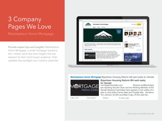 3 Company
Pages We Love	
Marketplace Home Mortgage
Provide expert tips and insights: Marketplace
Home Mortgage, a small mortgage solutions
firm, shares quick tips and insights that are
relevant for their home buyer audience. Post
updates that spotlight your industry expertise.
Marketplace Home Mortgage Bipartisan Housing Reform bill said ready for Senate
Bipartisan Housing Reform Bill said ready
for Senate					
mortgagenewdaily.com 	 Reuters andBloomberg
are reporting that the Chair and the Ranking Member of the
Senate Banking Committee have agreed on the outline of a
plan to wind down Fannie Mae and Freddie Mac . Senators
Tim Johnson (D-SD) and Mike Crapo (R-ID) said the...
Like (12)		 Comment	 Share		 8 days ago
Recruiting for Small Business 17
 