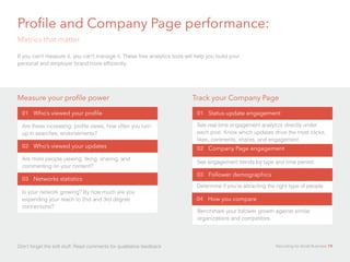 Profile and Company Page performance:	
Metrics that matter
If you can’t measure it, you can’t manage it. These free analytics tools will help you build your
personal and employer brand more efficiently.
01 Who’s viewed your profile
Are these increasing: profile views, how often you turn
up in searches, endorsements?
02 Who’s viewed your updates
Are more people viewing, liking, sharing, and
commenting on your content?
03 Networks statistics
Is your network growing? By how much are you
expanding your reach to 2nd and 3rd degree
connections?
Measure your profile power Track your Company Page
01 Status update engagement
See real-time engagement analytics directly under
each post. Know which updates drive the most clicks,
likes, comments, shares, and engagement.
02 Company Page engagement
See engagement trends by type and time period.
03 Follower demographics
Determine if you’re attracting the right type of people.
04 How you compare
Benchmark your follower growth against similar
organizations and competitors.
Don’t forget the soft stuff: Read comments for qualitative feedback Recruiting for Small Business 19
 