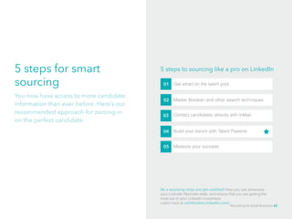 5 steps for smart
sourcing
You now have access to more candidate
information than ever before. Here’s our
recommended approach for zeroing in
on the perfect candidate.
5 steps to sourcing like a pro on LinkedIn
01 Get smart on the talent pool
02 Master Boolean and other search techniques
03 Contact candidates directly with InMail
04 Build your bench with Talent Pipeline
05 Measure your success
Be a sourcing ninja and get certified! Now you can showcase
your LinkedIn Recruiter skills, and ensure that you are getting the
most out of your LinkedIn investment. 			
Learn more at certification.linkedin.com/
Recruiting for Small Business 22
 