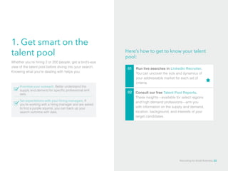 1. Get smart on the
talent pool
Run live searches in LinkedIn Recruiter. 	
You can uncover the size and dynamics of
your addressable market for each set of
criteria.
Prioritize your outreach. Better understand the
supply and demand for specific professional skill
sets.
Set expectations with your hiring managers. If
you’re working with a hiring manager and are asked
to find a purple squirrel, you can back up your
search outcome with data.
Whether you’re hiring 2 or 200 people, get a bird’s-eye
view of the talent pool before diving into your search.
Knowing what you’re dealing with helps you:
Here’s how to get to know your talent
pool:
01
02 Consult our free Talent Pool Reports.
These insights—available for select regions
and high demand professions—arm you
with information on the supply and demand,
location, background, and interests of your
target candidates.
Recruiting for Small Business 23
 