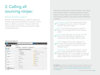 2. Calling all
sourcing ninjas: Enter one or more terms in the Keywords, Title, Name,
and Company fields in LinkedIn’s advanced search
engine and you’ll get a list of profiles. But, to find the
most relevant profiles, you’ll need to use the following
modifiers:
Quotation marks. For an exact phrase, enclose
it in quotation marks (e.g. “product manager”).
QUOTES narrow your search.
NOT. To exclude a particular term, type NOT
before it (e.g. manager NOT director). Narrows
search.
AND. To get results that must include 2 or more
terms in a list, use AND as a separator (e.g.
programmer AND manager). Narrows search.
Boolean searches allow you to combine words and
phrases using the words AND, OR, and NOT, to limit,
widen, or define your search. They are what most
search engines use and they’re your keys to better
candidate searches.
Master Boolean search
Advanced Search OR. To include at least 1 term, separate 2 or
more with OR (e.g. sales OR marketing). Great
for common spellings or synonyms of a word.
Broadens search.
Parentheses. To do a complex search, combine
terms using parentheses. For example, to find
people who have “VP” in their profiles, or have both
director AND division in their profiles, type: VP OR
(director AND division). Narrows search.
Go deeper: To narrow your results further, use search facets such as
location, industry, current company, experience and seniority level.
And don’t make these 3 common Boolean mistakes (http://linkd.
in/1dKRe39)!
Recruiting for Small Business 24
 