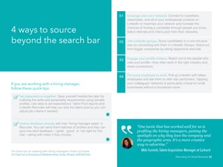 4 ways to source
beyond the search bar
01 Leverage your own network. Connect to coworkers,
classmates, and all of your professional contacts on
LinkedIn to maximize your network and increase the
chances of finding a candidate through people you know.
Solicit referrals and cherry-pick from their networks.
02 Join LinkedIn groups. Scout candidates in a non-intrusive
way by conversing with them in LinkedIn Groups. Stand out
from bigger companies by being responsive and real.
03 Engage your profile viewers. Reach out to the people who
view your profile­—they often work in the right industry and
share connections.
04 Put every employee to work. Pull up LinkedIn with fellow
employees and ask them to refer star performers. Tapping
your colleagues’ networks is particularly critical for small
businesses without a household name.
Set expectations together: Save yourself headaches later by
outlining the skills and personality requirements using sample
profiles. Use data to set expectations: Talent Pool reports and
LinkedIn Recruiter will help you size the talent pool so you can
adjust job criteria if needed.
Gather feedback directly with free “hiring manager seats” in
Recruiter. You can send them batches of profiles and they can
give one-click feedback—‘great’, ‘good’, or ‘not right for this
role’—along with notes if they choose.
If you are working with a hiring manager,
follow these quick tips:
For more tips on working with hiring managers check out these
10 Tips for a Knockout Relationship (http://linkd.in/Pd4C4w)
“One tactic that has worked well for us is
profiling the hiring managers, putting the
spotlight on why they love the company and
the geographic area. It’s a more creative
way to advertise.”
Miki Furnish,Talent Acquisition Manager at Carharrt
Recruiting for Small Business 25
 