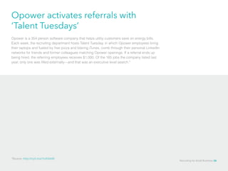 Opower activates referrals with
‘Talent Tuesdays’
Opower is a 354 person software company that helps utility customers save on energy bills.
Each week, the recruiting department hosts Talent Tuesday, in which Opower employees bring
their laptops and fueled by free pizza and blaring iTunes, comb through their personal LinkedIn
networks for friends and former colleagues matching Opower openings. If a referral ends up
being hired, the referring employees receives $1,000. Of the 165 jobs the company listed last
year, only one was filled externally—and that was an executive level search.*
*Source: http://nyti.ms/1hAQdd9
Recruiting for Small Business 26
 