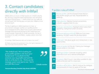3. Contact candidates
directly with InMail
01 Review profile. Let the recipient know what on
their profile caught your eye. Personalization is
flattering.
02
03
04
InMails allow you to you contact anyone on LinkedIn directly.
But, eliciting a response takes sophistication and skill (that’s
right we’re looking at you…). Here’s where you can really set
yourself apart from the big guys and give your InMails a more
personal touch.
The key to getting an inMail response is to have a
personalized message, but that can be difficult when
you’re strapped for time. Here’s how to craft a personalized
message that’s still broad enough to elicit responses from
multiple people. Especially for small businesses, the key is
focusing on the right candidates—quality matters more than
quantity!
9 golden rules of InMail
Be conversational and brief. Write as if you were
speaking. DO NOT paste the job description.
Listen well. Ask about goals and interest level in new
opportunities.
Grab attention. Mention mutual connections.
LinkedIn suggests them for you.
Show you are selective. Highlight what makes them
appealing. Compliment them sincerely.
05
06 Focus on goals, not the job. Frame your message
around what’s in it for them.
07 Leverage content. Consider including useful
information such as a relevant whitepaper.
08 Be patient. Don’t hound. Use status updates to stay
visible while you wait for responses.
09 Include a call to action. Ask to continue the dialogue,
not necessarily for them to apply off the bat.
On average, InMail response rates are 3x higher than email.*
All InMails are response guaranteed. If you don’t get a response in 7
days, you’ll get credit for another inMail.
“The InMail said, ‘We’re looking for
great public speakers who have your
background.’ I was flattered that
someone saw my profile and took the
time to write just to me.  Turns out the
message wasn’t sent ‘just to me,’  but it
sure felt like it was.” – LinkedIn member
*Personal Branding Checklist (http://linkd.in/QCUIKI)
Recruiting for Small Business 27
 