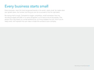 Every business starts small
Every business—even the most recognized brands in the world—starts small. No matter what
your growth plans, the number one thing you can do to succeed is hire the right talent.
But being small is tough. Compared to bigger competitors, small businesses have tiny
recruiting budgets and little or no name recognition, so it’s hard to recruit top people. One
person has a big impact on a small workforce too, so hiring mistakes hurt you. And if you’re
really small, one important hire can make or break the success of your company.
Recruiting for Small Business 3
 