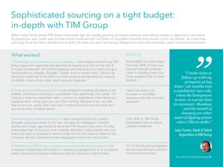 Sophisticated sourcing on a tight budget:
in-depth with TIM Group
When Lewis Turner joined TIM Group three years ago, the rapidly growing UK-based company was relying heavily on agencies to hire about
20 people per year. Lewis was simultaneously burdened with hundreds of unqualified resumes that poured in from job boards. As a one-man
recruiting show, he had to devote time to other HR areas too, such as training. Strapped for time and resources, Lewis had to source smarter.
1. Switching to a proactive sourcing strategy: Lewis began transitioning TIM
Group away from agencies and general job boards and took on the role of
in-house headhunter. He started mapping and reaching out to talent using a
combination of LinkedIn, Google+, Twitter, and for certain roles, Github. He
started to invest half of his time nurturing contacts and growing his network
via InMail, email, phone calls, and in-person meetings.
What worked: RESULTS
Saved £50K for most recent
five hires. 60% of hires now
sourced through LinkedIn.
Lewis is handling fewer but
more qualified CVs for each
position.
2. Changing his InMail approach: Lewis stopped including job specs in his
InMails, and started listening to candidates more attentively. He’d write, “I’m
looking to help my sales team with x. I’d love to understand what makes you
happy at work—what gets you up in the morning. Because if we can offer
that to you now, great. And if we can’t, I’d like to know so we can pick up in
the future when it makes sense.”
Lewis has seen a 3x
increase in his InMail
response rate with this new
approach.
3. Involving his entire organization: Lewis recognized that he couldn’t
shoulder sourcing entirely on his own. He saw his colleagues’ LinkedIn
profiles as a huge opportunity to advertise TIM Group to the world. To help
encourage them to build up their LinkedIn identities, Lewis started with one
team and used its success to demonstrate the win-win value to others in the
company. He also provided sample language to help them take action.
Over 80% of TIM Group
employees have an active
LinkedIn presence.
4. Maintaining TIM Group’s presence at conferences and live events. The
company’s leadership participates in speaking engagements on a consistent
basis, showcasing thought leadership and the company’s talent brand.
1/3 of TIM Groups’s engineers
are sourced through contacts
made at conferences.
“I make notes to
follow up with my
prospects at key
times—six months into
a candidates’ new role,
when the honeymoon
is over, is a great time
to reconnect. Mondays
and the month of
January are other
natural dipping points
when I like to strike.”
Lewis Turner, Head of Talent
Acquisition at TIM Group
Recruiting for Small Business 31
 