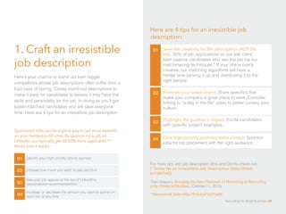 1. Craft an irresistible
job description
01 Save the creativity for the description, NOT the
title. 50% of job applications on our site come
from passive candidates who see the job via our
matchmaking techniques.* If your title is overly
creative, our matching algorithms will have a
harder time picking it up and distributing it to the
right people.
02
03
04
Here’s your chance to stand out from bigger
competitors whose job descriptions often suffer from a
bad case of boring. Create stand-out descriptions to
make it easy for candidates to assess if they have the
skills and personality for the job. In doing so you’ll get
better-matched candidates and will save everyone
time. Here are 4 tips for an irresistible job description:
Here are 4 tips for an irresistible job
description:
Give high-priority positions extra oomph. Sponsor
jobs for top placement with the right audience.
Promote your talent brand. Share specifics that
make your company a great place to work. Consider
linking to “a day in the life” video to better convey your
culture.
Highlight the position’s impact. Excite candidates
with specific project examples.
Identify your high priority jobs to sponsor 
Sponsored Jobs can be a good way to get more eyeballs
on your hardest-to-fill roles. By sponsoring a job on
LinkedIn, you typically get 30-50% more applicants.** 	
Here’s how it works:
01
Choose how much you want to pay per click02
See your job appear at the top of LinkedIn’s
personalized recommendations03
Increase or decrease the amount you want to spend on
each job at any time04
For more tips and job description Do’s and Don’ts check out: 	
7 Tricks for an Irresistible Job Description (http://linkd.
in/1jBtCxG)
*Dan Shapero, Bringing the New Playbook of Marketing to Recruiting
(http://linkd.in/ObJ5bs), (October 11, 2012)
**Sponsored Jobs (http://linkd.in/1s3Yue9)
Recruiting for Small Business 34
 